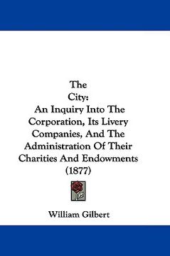 portada the city: an inquiry into the corporation, its livery companies, and the administration of their charities and endowments (1877) (en Inglés)