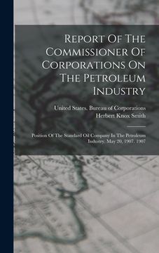 portada Report Of The Commissioner Of Corporations On The Petroleum Industry: Position Of The Standard Oil Company In The Petroleum Industry. May 20, 1907. 19 (en Inglés)