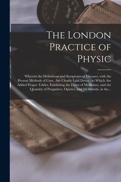 portada The London Practice of Physic: Wherein the Definitions and Symptoms of Diseases, With the Present Methods of Cure, Are Clearly Laid Down: to Which Ar