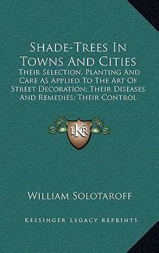 portada shade-trees in towns and cities: their selection, planting and care as applied to the art of street decoration; their diseases and remedies; their con (en Inglés)
