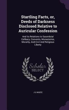 portada Startling Facts, or, Deeds of Darkness Disclosed Relative to Auricular Confession: And its Relations to Sacerdotal Celibacy, Convents, Monasteries, Mo (en Inglés)