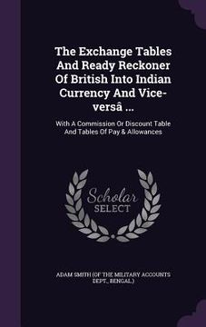 portada The Exchange Tables And Ready Reckoner Of British Into Indian Currency And Vice-versâ ...: With A Commission Or Discount Table And Tables Of Pay & All