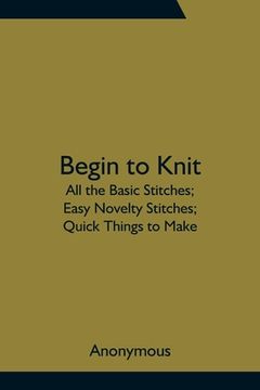 portada Begin to Knit; All the Basic Stitches; Easy Novelty Stitches; Quick Things to Make (en Inglés)