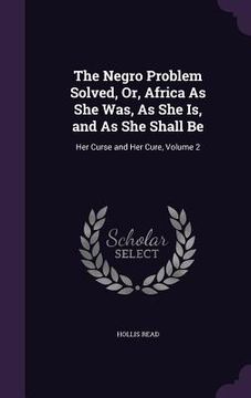 The Negro Problem Solved, Or, Africa As She Was, As She Is, and As She Shall Be: Her Curse and Her Cure, Volume 2