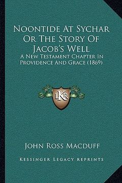 portada noontide at sychar or the story of jacob's well: a new testament chapter in providence and grace (1869) (in English)