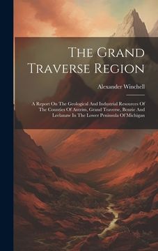 portada The Grand Traverse Region: A Report On The Geological And Industrial Resources Of The Counties Of Antrim, Grand Traverse, Benzie And Leelanaw In (en Inglés)
