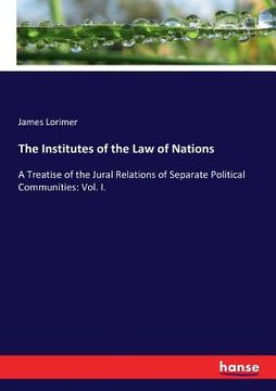 portada The Institutes of the Law of Nations: A Treatise of the Jural Relations of Separate Political Communities: Vol. I. (in English)