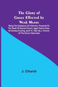 portada The Glory of Grace Effected by Weak Means; Being the Substance of a Sermon, Preached on the Death of Samuel Church, Aged Twelve Years. On Sunday Eveni (en Inglés)