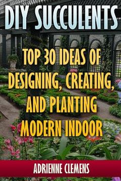 portada DIY Succulents: Top 30 Ideas of Designing, Creating, and Planting Modern Indoor Gardens: (Terrarium; Projects with Succulents; From Pl (in English)