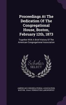 portada Proceedings At The Dedication Of The Congregational House, Boston, February 12th, 1873: Together With A Brief History Of The American Congregational A (in English)