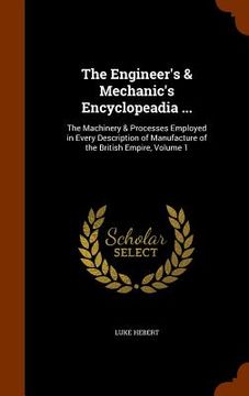 portada The Engineer's & Mechanic's Encyclopeadia ...: The Machinery & Processes Employed in Every Description of Manufacture of the British Empire, Volume 1 (en Inglés)