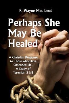 portada Perhaps She May Be Healed: A Christian Response to Those Who Have Offended Us - A Study of Jeremiah 51:8 (en Inglés)