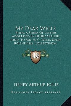 portada my dear wells: being a series of letters addressed by henry arthur jones to mr. h. g. wells upon bolshevism, collectivism, internatio (in English)