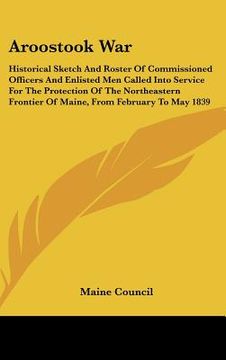 portada aroostook war: historical sketch and roster of commissioned officers and enlisted men called into service for the protection of the n (in English)