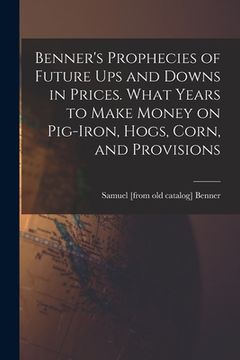portada Benner's Prophecies of Future ups and Downs in Prices. What Years to Make Money on Pig-iron, Hogs, Corn, and Provisions (en Inglés)