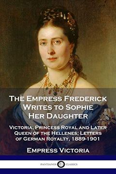 portada The Empress Frederick Writes to Sophie her Daughter: Victoria, Princess Royal and Later Queen of the Hellenes; Letters of German Royalty, 1889-1901 