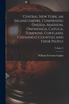 portada Central New York, an Inland Empire, Comprising Oneida, Madison, Onondaga, Cayuga, Tompkins, Cortland, Chenango Counties and Their People; Volume 3
