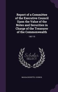 portada Report of a Committee of the Executive Council Upon the Value of the Notes and Securities in Charge of the Treasurer of the Commonwealth: 1867-70 (en Inglés)
