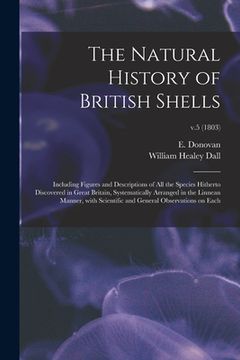 portada The Natural History of British Shells: Including Figures and Descriptions of All the Species Hitherto Discovered in Great Britain, Systematically Arra (en Inglés)