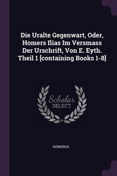 portada Die Uralte Gegenwart, Oder, Homers Ilias Im Versmass Der Urschrift, Von E. Eyth. Theil 1 [containing Books 1-8] (en Inglés)