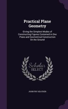 portada Practical Plane Geometry: Giving the Simplest Modes of Constructing Figures Contained in One Plane and Geometrical Construction On the Ground