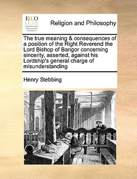 portada the true meaning & consequences of a position of the right reverend the lord bishop of bangor concerning sincerity, asserted, against his lordship's g (en Inglés)