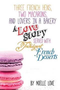 portada Three French Hens, Two Macarons, And Lovers In A Bakery: A Love Story Served With Indulgent French Desserts (en Inglés)