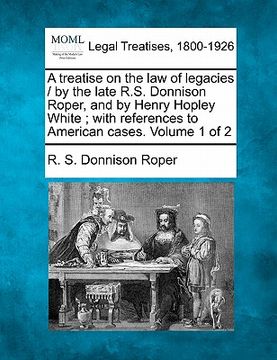 portada a treatise on the law of legacies / by the late r.s. donnison roper, and by henry hopley white; with references to american cases. volume 1 of 2 (en Inglés)