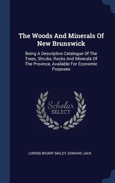 portada The Woods And Minerals Of New Brunswick: Being A Descriptive Catalogue Of The Trees, Shrubs, Rocks And Minerals Of The Province, Available For Economi