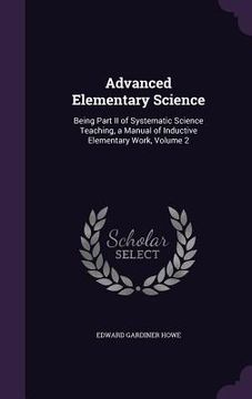 portada Advanced Elementary Science: Being Part II of Systematic Science Teaching, a Manual of Inductive Elementary Work, Volume 2