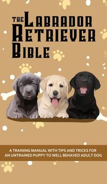 portada The Labrador Retriever Bible - A Training Manual With Tips and Tricks For An Untrained Puppy To Well Behaved Adult Dog 