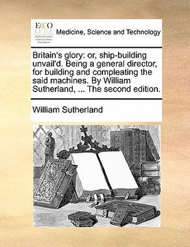 portada britain's glory: or, ship-building unvail'd. being a general director, for building and compleating the said machines. by william suthe (in English)