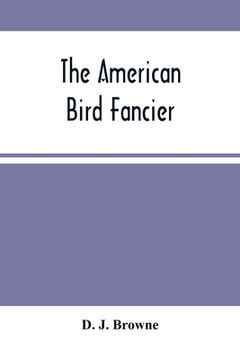 portada The American Bird Fancier: Considered With Reference To The Breeding, Rearing, Feeding, Management, And Peculiarities Of Cage And House Birds; Wi (in English)