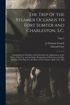 portada The Trip of the Steamer Oceanus to Fort Sumter and Charleston, S.C.: Comprising the Incidents of the Excursion, the Appearance, at the Time, of the Ci