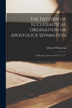 portada The Pattern of Ecclesiastical Ordination or Apostolick Separation: a Discourse Upon Acts the 13. 4, 5 .. (en Inglés)