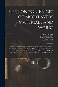portada The London Prices of Bricklayers Materials and Works: Both of New Buildings and Repairs, Justly Ascertained, and the Common Exactions and Abuses There (en Inglés)
