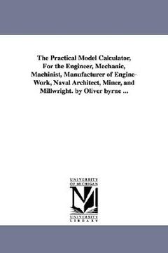portada the practical model calculator, for the engineer, mechanic, machinist, manufacturer of engine-work, naval architect, miner, and millwright. by oliver