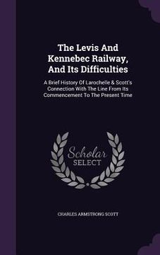 portada The Levis And Kennebec Railway, And Its Difficulties: A Brief History Of Larochelle & Scott's Connection With The Line From Its Commencement To The Pr (en Inglés)