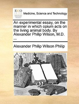 portada an experimental essay, on the manner in which opium acts on the living animal body. by alexander philip wilson, m.d. ...