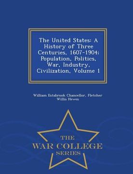portada The United States: A History of Three Centuries, 1607-1904; Population, Politics, War, Industry, Civilization, Volume 1 - War College Ser (en Inglés)