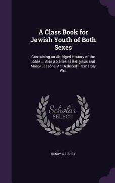 portada A Class Book for Jewish Youth of Both Sexes: Containing an Abridged History of the Bible ... Also a Series of Religious and Moral Lessons, As Deduced (en Inglés)