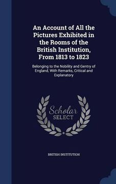 portada An Account of All the Pictures Exhibited in the Rooms of the British Institution, From 1813 to 1823: Belonging to the Nobility and Gentry of England, With Remarks, Critical and Explanatory