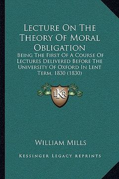 portada lecture on the theory of moral obligation: being the first of a course of lectures delivered before the university of oxford in lent term, 1830 (1830) (en Inglés)