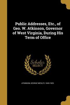 portada Public Addresses, Etc., of Geo. W. Atkinson, Governor of West Virginia, During His Term of Office (en Inglés)