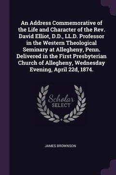 portada An Address Commemorative of the Life and Character of the Rev. David Elliot, D.D., LL.D. Professor in the Western Theological Seminary at Allegheny, P (en Inglés)