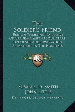 portada the soldier's friend: being a thrilling narrative of grandma smith's four years' experience and observation, as matron, in the hospitals of (en Inglés)