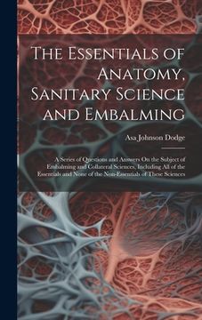 portada The Essentials of Anatomy, Sanitary Science and Embalming: A Series of Questions and Answers On the Subject of Embalming and Collateral Sciences, Incl (en Inglés)