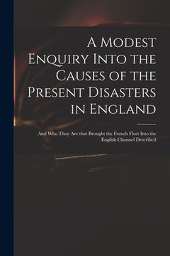portada A Modest Enquiry Into the Causes of the Present Disasters in England: and Who They Are That Brought the French Fleet Into the English Channel Describe (en Inglés)