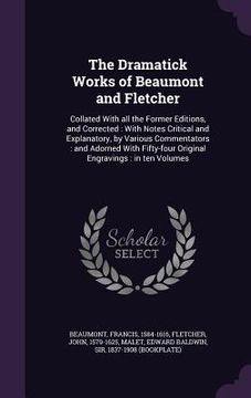portada The Dramatick Works of Beaumont and Fletcher: Collated With all the Former Editions, and Corrected: With Notes Critical and Explanatory, by Various Co (in English)