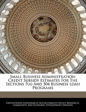 portada small business administration: credit subsidy estimates for the sections 7(a) and 504 business loan programs (en Inglés)